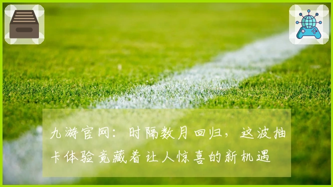 九游官网：时隔数月回归，这波抽卡体验竟藏着让人惊喜的新机遇