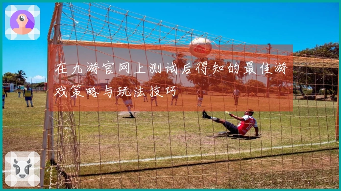在九游官网上测试后得知的最佳游戏策略与玩法技巧